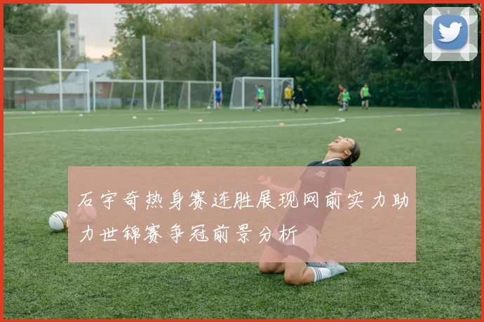 石宇奇热身赛连胜展现网前实力助力世锦赛争冠前景分析